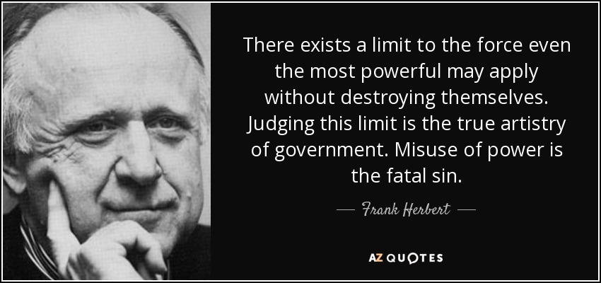 There exists a limit to the force even the most powerful may apply without destroying themselves. Judging this limit is the true artistry of government. Misuse of power is the fatal sin. - Frank Herbert