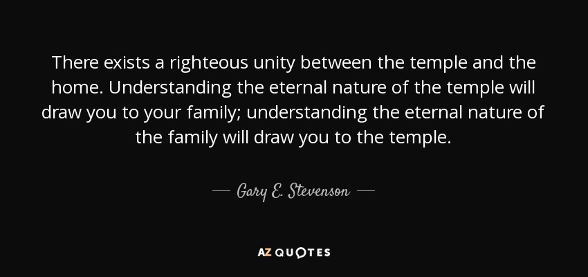 There exists a righteous unity between the temple and the home. Understanding the eternal nature of the temple will draw you to your family; understanding the eternal nature of the family will draw you to the temple. - Gary E. Stevenson
