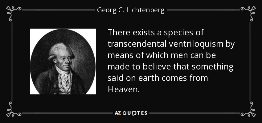 There exists a species of transcendental ventriloquism by means of which men can be made to believe that something said on earth comes from Heaven. - Georg C. Lichtenberg