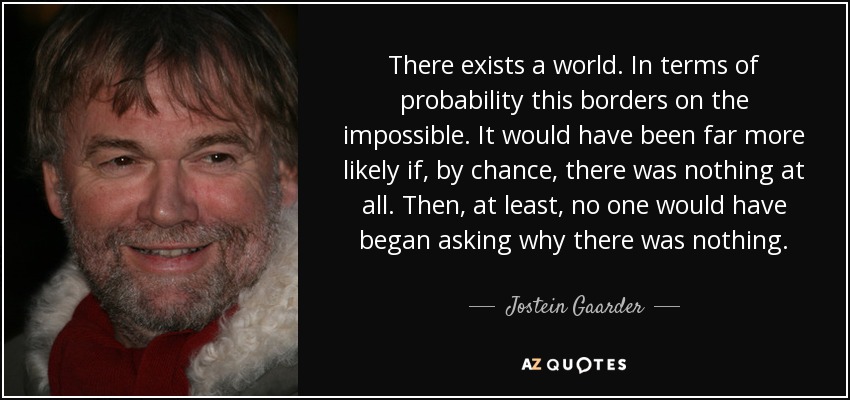 There exists a world. In terms of probability this borders on the impossible. It would have been far more likely if, by chance, there was nothing at all. Then, at least, no one would have began asking why there was nothing. - Jostein Gaarder
