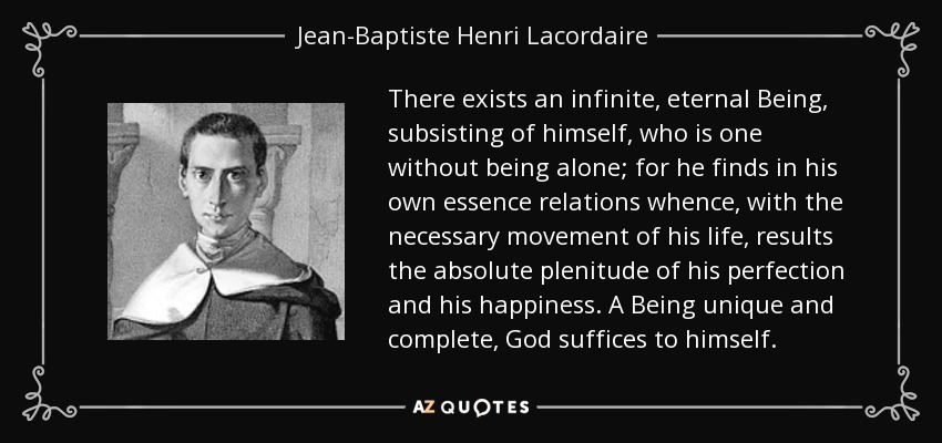 There exists an infinite, eternal Being, subsisting of himself, who is one without being alone; for he finds in his own essence relations whence, with the necessary movement of his life, results the absolute plenitude of his perfection and his happiness. A Being unique and complete, God suffices to himself. - Jean-Baptiste Henri Lacordaire