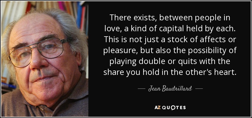 There exists, between people in love, a kind of capital held by each. This is not just a stock of affects or pleasure, but also the possibility of playing double or quits with the share you hold in the other's heart. - Jean Baudrillard