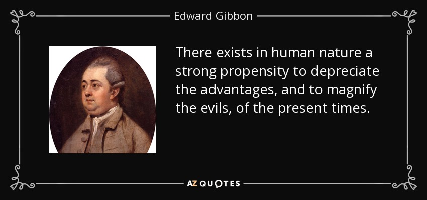 There exists in human nature a strong propensity to depreciate the advantages, and to magnify the evils, of the present times. - Edward Gibbon