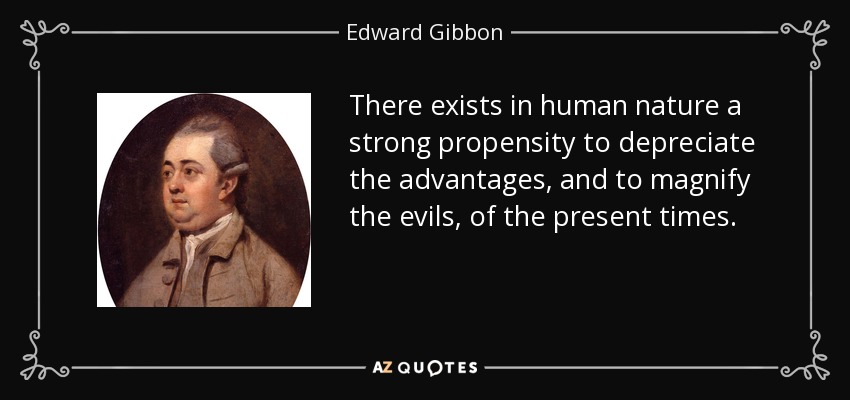 There exists in human nature a strong propensity to depreciate the advantages, and to magnify the evils, of the present times. - Edward Gibbon