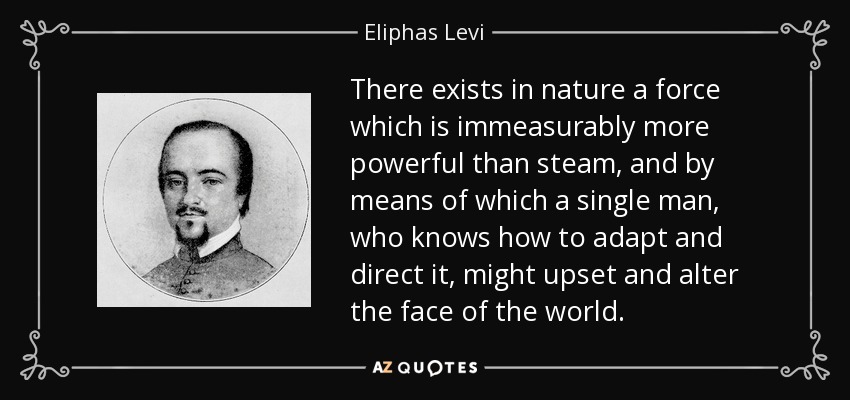 There exists in nature a force which is immeasurably more powerful than steam, and by means of which a single man, who knows how to adapt and direct it, might upset and alter the face of the world. - Eliphas Levi