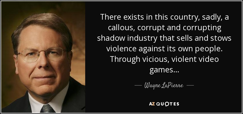 There exists in this country, sadly, a callous, corrupt and corrupting shadow industry that sells and stows violence against its own people. Through vicious, violent video games... - Wayne LaPierre