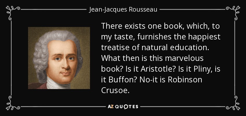 There exists one book, which, to my taste, furnishes the happiest treatise of natural education. What then is this marvelous book? Is it Aristotle? Is it Pliny, is it Buffon? No-it is Robinson Crusoe. - Jean-Jacques Rousseau