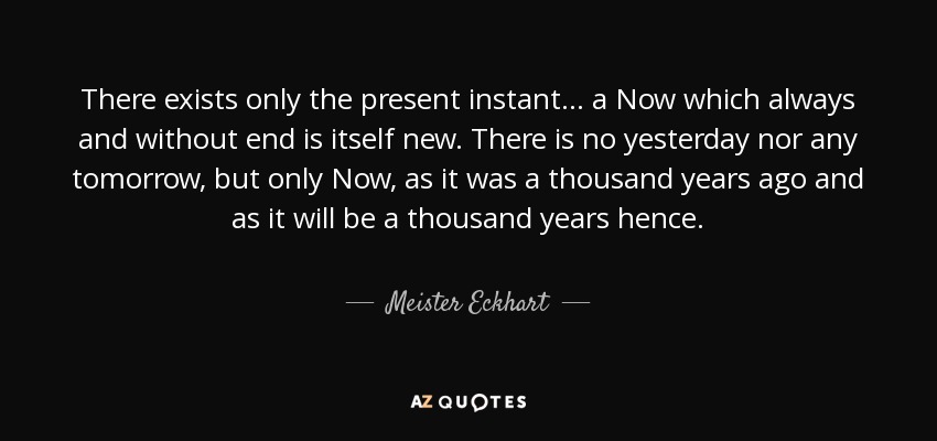 There exists only the present instant... a Now which always and without end is itself new. There is no yesterday nor any tomorrow, but only Now, as it was a thousand years ago and as it will be a thousand years hence. - Meister Eckhart