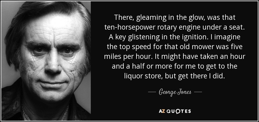 There, gleaming in the glow, was that ten-horsepower rotary engine under a seat. A key glistening in the ignition. I imagine the top speed for that old mower was five miles per hour. It might have taken an hour and a half or more for me to get to the liquor store, but get there I did. - George Jones