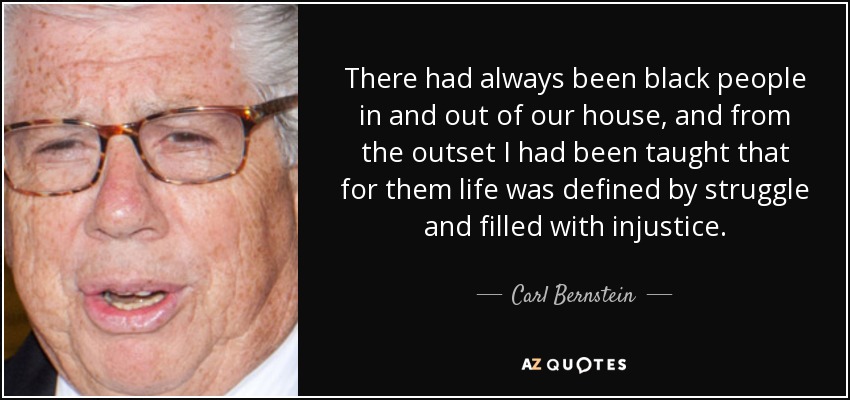 There had always been black people in and out of our house, and from the outset I had been taught that for them life was defined by struggle and filled with injustice. - Carl Bernstein