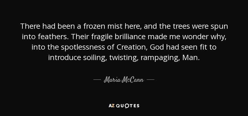 There had been a frozen mist here, and the trees were spun into feathers. Their fragile brilliance made me wonder why, into the spotlessness of Creation, God had seen fit to introduce soiling, twisting, rampaging, Man. - Maria McCann