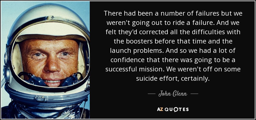 There had been a number of failures but we weren't going out to ride a failure. And we felt they'd corrected all the difficulties with the boosters before that time and the launch problems. And so we had a lot of confidence that there was going to be a successful mission. We weren't off on some suicide effort, certainly. - John Glenn