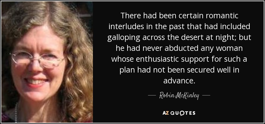 There had been certain romantic interludes in the past that had included galloping across the desert at night; but he had never abducted any woman whose enthusiastic support for such a plan had not been secured well in advance. - Robin McKinley