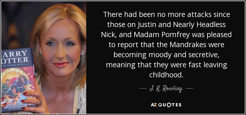 There had been no more attacks since those on Justin and Nearly Headless Nick, and Madam Pomfrey was pleased to report that the Mandrakes were becoming moody and secretive, meaning that they were fast leaving childhood. - J. K. Rowling