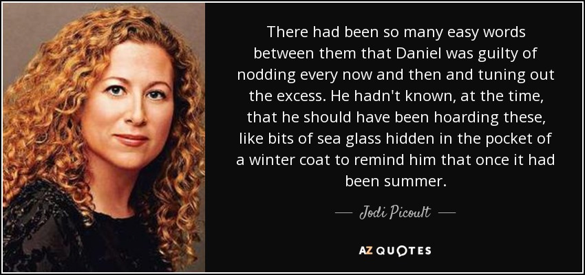 There had been so many easy words between them that Daniel was guilty of nodding every now and then and tuning out the excess. He hadn't known, at the time, that he should have been hoarding these, like bits of sea glass hidden in the pocket of a winter coat to remind him that once it had been summer. - Jodi Picoult