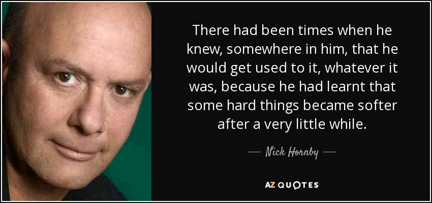 There had been times when he knew, somewhere in him, that he would get used to it, whatever it was, because he had learnt that some hard things became softer after a very little while. - Nick Hornby