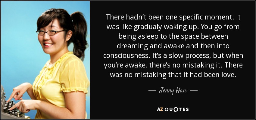 There hadn’t been one specific moment. It was like gradualy waking up. You go from being asleep to the space between dreaming and awake and then into consciousness. It’s a slow process, but when you’re awake, there’s no mistaking it. There was no mistaking that it had been love. - Jenny Han