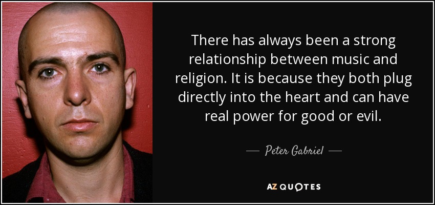 There has always been a strong relationship between music and religion. It is because they both plug directly into the heart and can have real power for good or evil. - Peter Gabriel