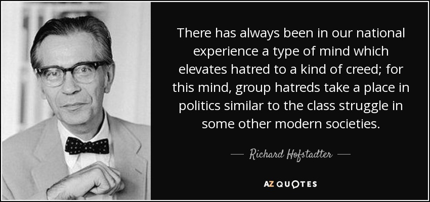 There has always been in our national experience a type of mind which elevates hatred to a kind of creed; for this mind, group hatreds take a place in politics similar to the class struggle in some other modern societies. - Richard Hofstadter