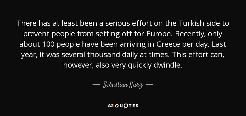 There has at least been a serious effort on the Turkish side to prevent people from setting off for Europe. Recently, only about 100 people have been arriving in Greece per day. Last year, it was several thousand daily at times. This effort can, however, also very quickly dwindle. - Sebastian Kurz