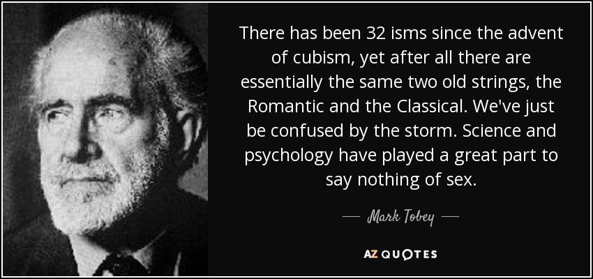 There has been 32 isms since the advent of cubism, yet after all there are essentially the same two old strings, the Romantic and the Classical. We've just be confused by the storm. Science and psychology have played a great part to say nothing of sex. - Mark Tobey