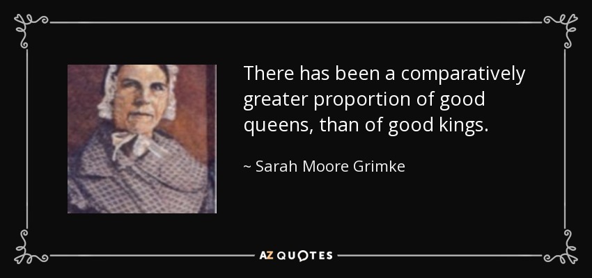 There has been a comparatively greater proportion of good queens, than of good kings. - Sarah Moore Grimke