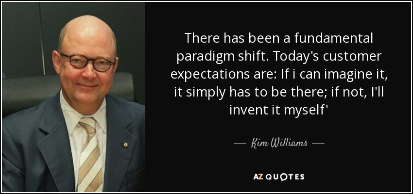 There has been a fundamental paradigm shift. Today's customer expectations are: If i can imagine it, it simply has to be there; if not, I'll invent it myself' - Kim Williams