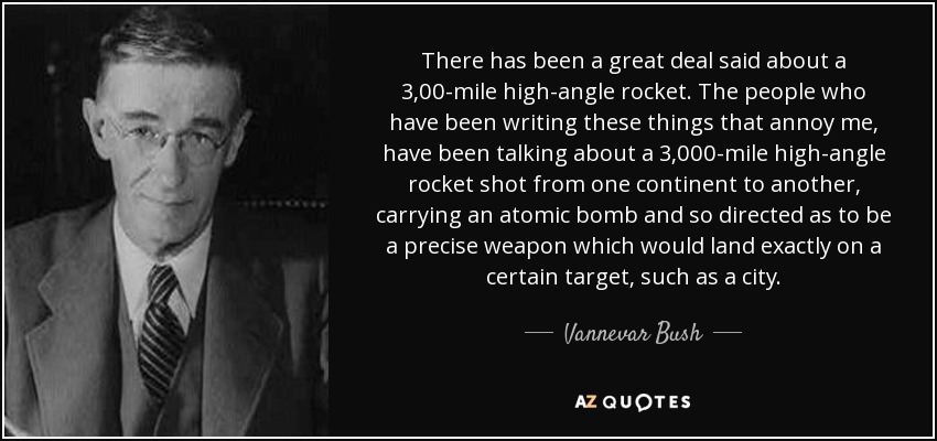 There has been a great deal said about a 3,00-mile high-angle rocket. The people who have been writing these things that annoy me, have been talking about a 3,000-mile high-angle rocket shot from one continent to another, carrying an atomic bomb and so directed as to be a precise weapon which would land exactly on a certain target, such as a city. - Vannevar Bush