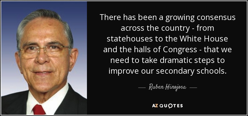 There has been a growing consensus across the country - from statehouses to the White House and the halls of Congress - that we need to take dramatic steps to improve our secondary schools. - Ruben Hinojosa
