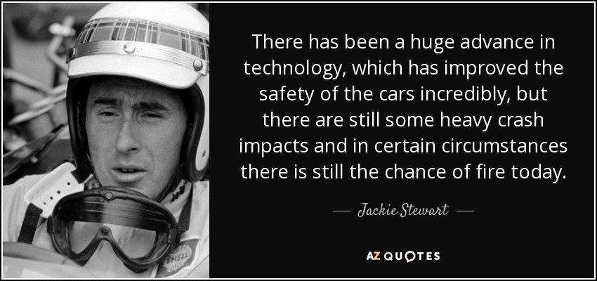 There has been a huge advance in technology, which has improved the safety of the cars incredibly, but there are still some heavy crash impacts and in certain circumstances there is still the chance of fire today. - Jackie Stewart