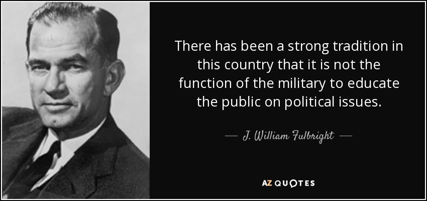 There has been a strong tradition in this country that it is not the function of the military to educate the public on political issues. - J. William Fulbright