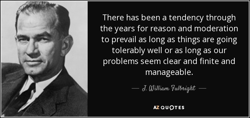 There has been a tendency through the years for reason and moderation to prevail as long as things are going tolerably well or as long as our problems seem clear and finite and manageable. - J. William Fulbright