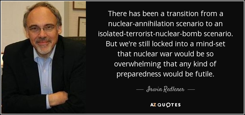 There has been a transition from a nuclear-annihilation scenario to an isolated-terrorist-nuclear-bomb scenario. But we're still locked into a mind-set that nuclear war would be so overwhelming that any kind of preparedness would be futile. - Irwin Redlener