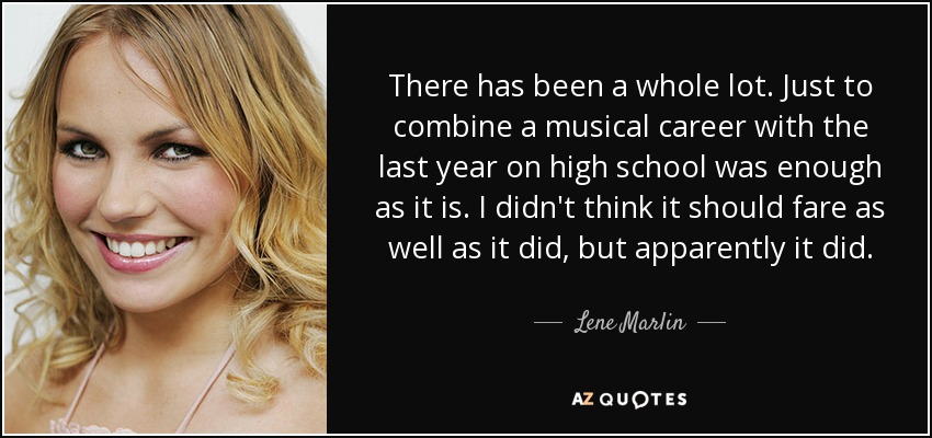 There has been a whole lot. Just to combine a musical career with the last year on high school was enough as it is. I didn't think it should fare as well as it did, but apparently it did. - Lene Marlin