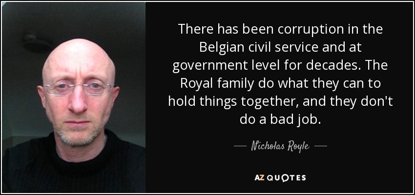 There has been corruption in the Belgian civil service and at government level for decades. The Royal family do what they can to hold things together, and they don't do a bad job. - Nicholas Royle