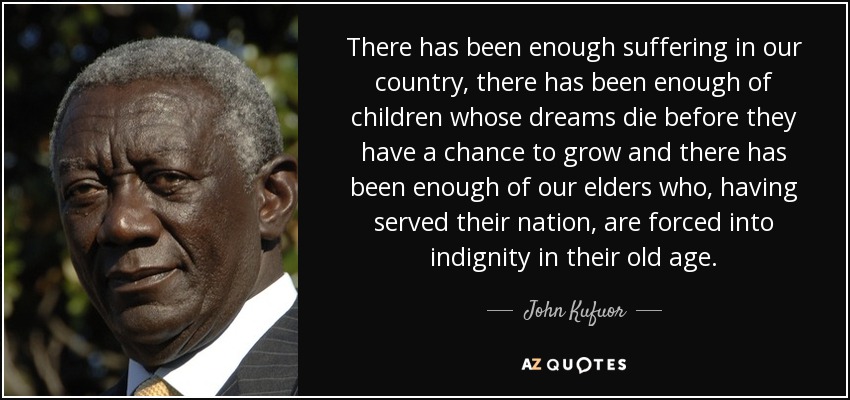 There has been enough suffering in our country, there has been enough of children whose dreams die before they have a chance to grow and there has been enough of our elders who, having served their nation, are forced into indignity in their old age. - John Kufuor