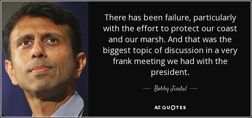 There has been failure, particularly with the effort to protect our coast and our marsh. And that was the biggest topic of discussion in a very frank meeting we had with the president. - Bobby Jindal
