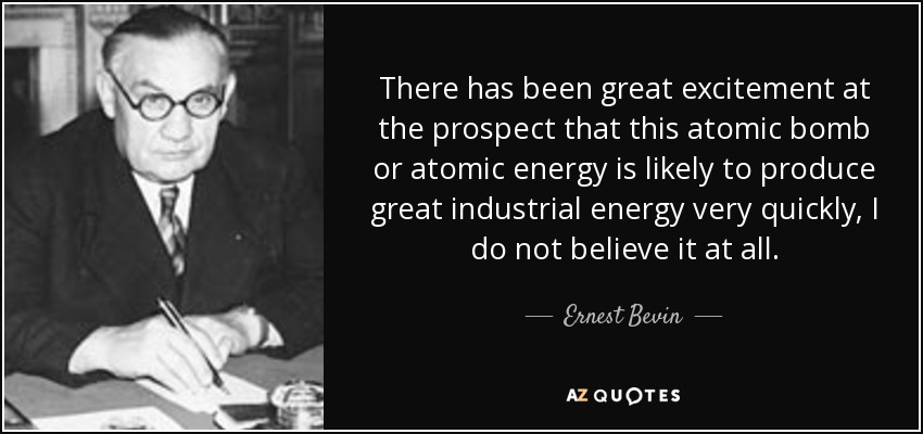 There has been great excitement at the prospect that this atomic bomb or atomic energy is likely to produce great industrial energy very quickly, I do not believe it at all. - Ernest Bevin