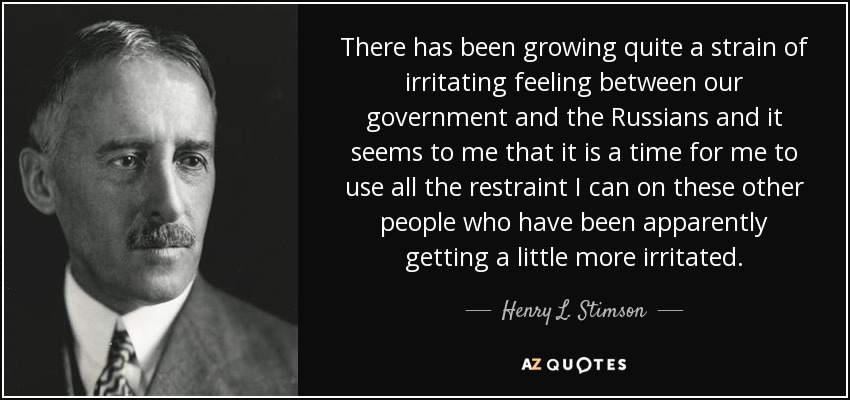 There has been growing quite a strain of irritating feeling between our government and the Russians and it seems to me that it is a time for me to use all the restraint I can on these other people who have been apparently getting a little more irritated. - Henry L. Stimson