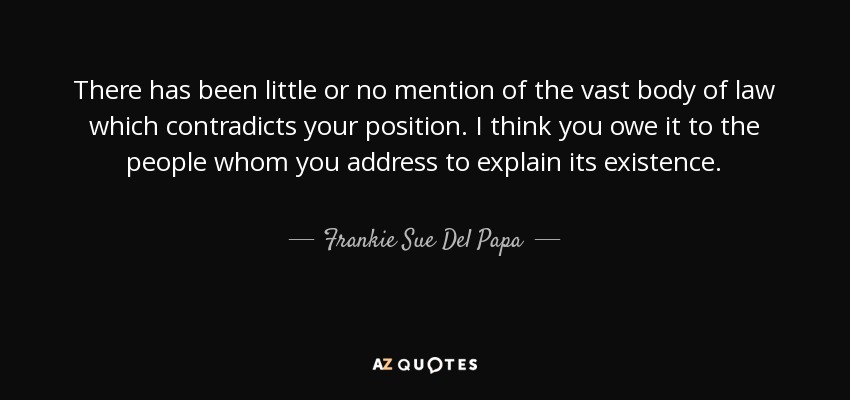 There has been little or no mention of the vast body of law which contradicts your position. I think you owe it to the people whom you address to explain its existence. - Frankie Sue Del Papa