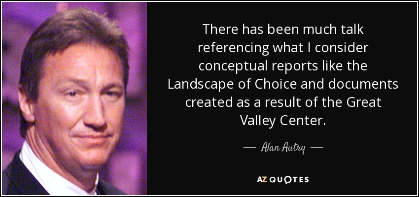 There has been much talk referencing what I consider conceptual reports like the Landscape of Choice and documents created as a result of the Great Valley Center. - Alan Autry