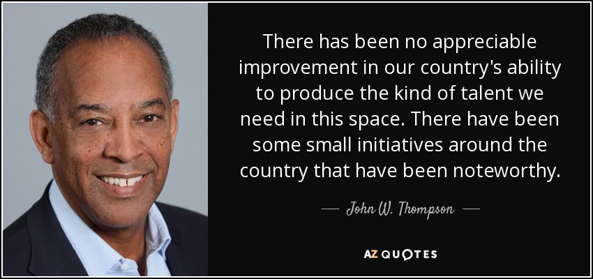 There has been no appreciable improvement in our country's ability to produce the kind of talent we need in this space. There have been some small initiatives around the country that have been noteworthy. - John W. Thompson