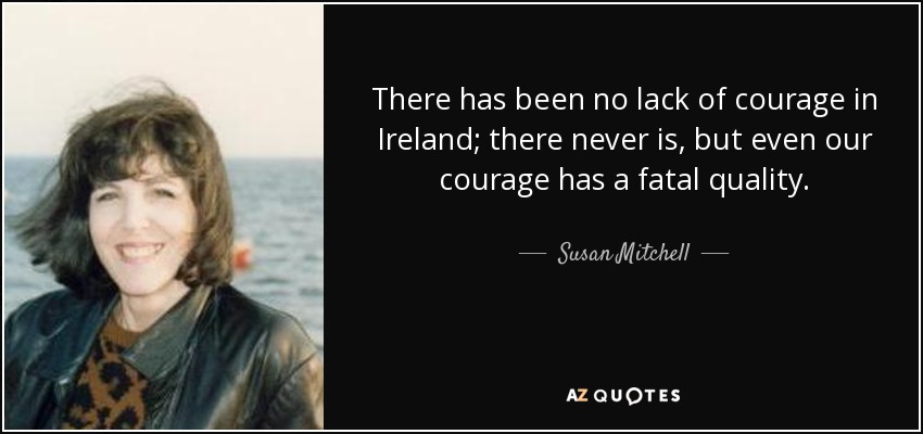 There has been no lack of courage in Ireland; there never is, but even our courage has a fatal quality. - Susan Mitchell