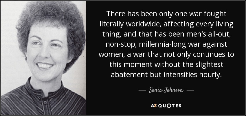 There has been only one war fought literally worldwide, affecting every living thing, and that has been men's all-out, non-stop, millennia-long war against women, a war that not only continues to this moment without the slightest abatement but intensifies hourly. - Sonia Johnson