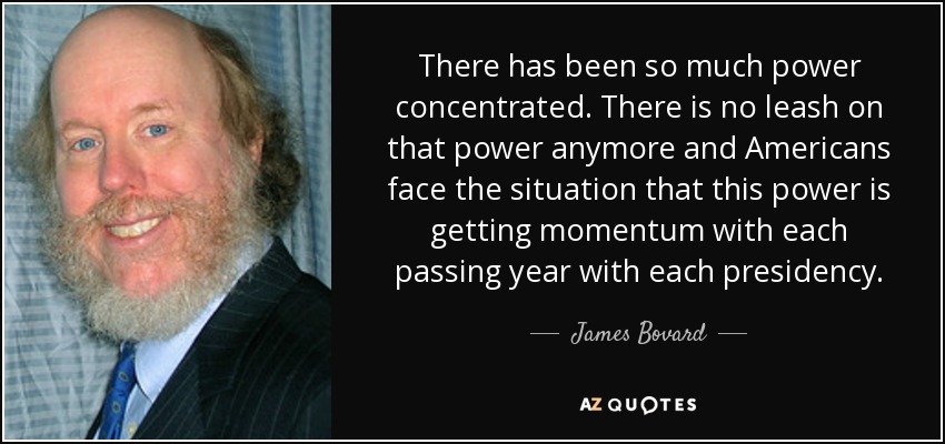 There has been so much power concentrated. There is no leash on that power anymore and Americans face the situation that this power is getting momentum with each passing year with each presidency. - James Bovard