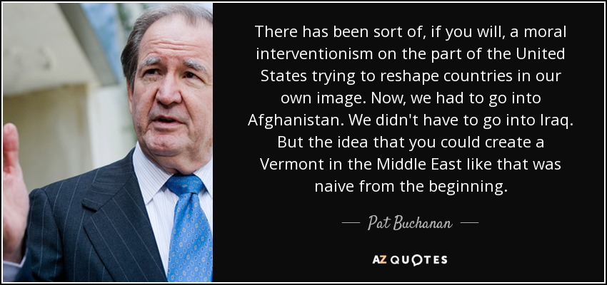 There has been sort of, if you will, a moral interventionism on the part of the United States trying to reshape countries in our own image. Now, we had to go into Afghanistan. We didn't have to go into Iraq. But the idea that you could create a Vermont in the Middle East like that was naive from the beginning. - Pat Buchanan