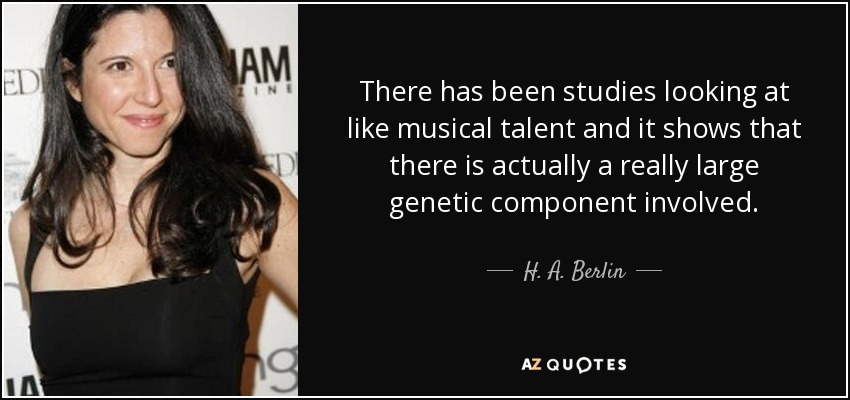 There has been studies looking at like musical talent and it shows that there is actually a really large genetic component involved. - H. A. Berlin