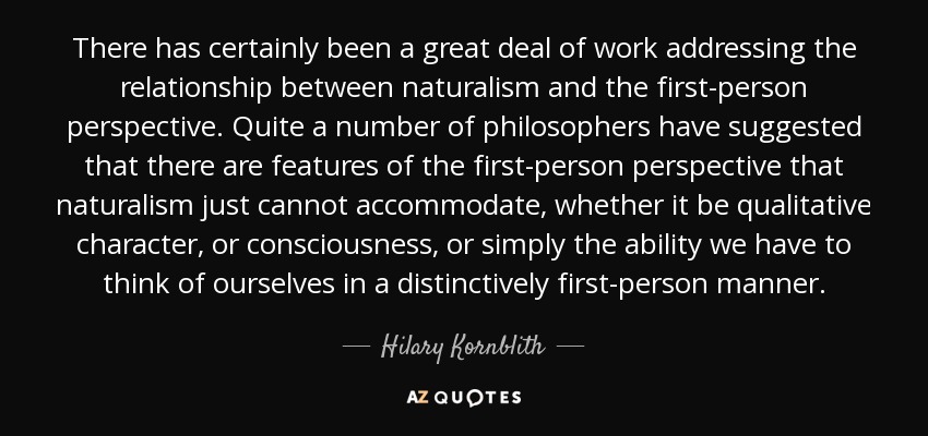 There has certainly been a great deal of work addressing the relationship between naturalism and the first-person perspective. Quite a number of philosophers have suggested that there are features of the first-person perspective that naturalism just cannot accommodate, whether it be qualitative character, or consciousness, or simply the ability we have to think of ourselves in a distinctively first-person manner. - Hilary Kornblith