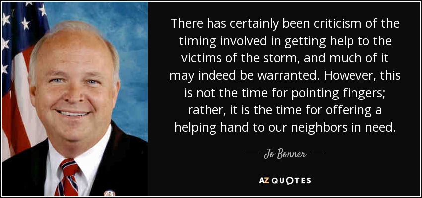 There has certainly been criticism of the timing involved in getting help to the victims of the storm, and much of it may indeed be warranted. However, this is not the time for pointing fingers; rather, it is the time for offering a helping hand to our neighbors in need. - Jo Bonner