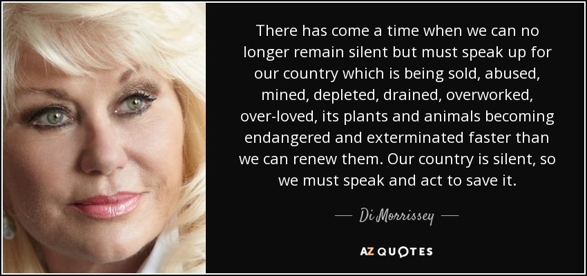 There has come a time when we can no longer remain silent but must speak up for our country which is being sold, abused, mined, depleted, drained, overworked, over-loved, its plants and animals becoming endangered and exterminated faster than we can renew them. Our country is silent, so we must speak and act to save it. - Di Morrissey
